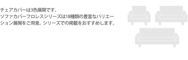 チェアカバーは3色展開です。ソファカバーフロレスシリーズは18種類の豊富なバリエーション展開をご用意。シリーズでの掲載をおすすめします。