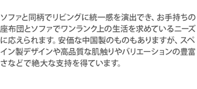 ソファと同柄でリビングに統一感を演出でき、お手持ちの座布団とソファでワンランク上の生活を求めているニーズに応えられます。安価な中国製のものもありますが、スペイン製デザインや高品質な肌触りやバリエーションの豊富さなどで絶大な支持を得ています。