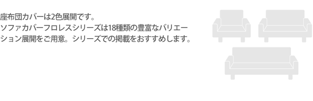 座布団カバーは2色展開です。ソファカバーフロレスシリーズは18種類の豊富なバリエーション展開をご用意。シリーズでの掲載をおすすめします。