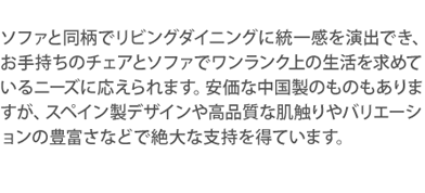 ソファと同柄でリビングダイニングに統一感を演出でき、お手持ちのチェアとソファでワンランク上の生活を求めているニーズに応えられます。安価な中国製のものもありますが、スペイン製デザインや高品質な肌触りやバリエーションの豊富さなどで絶大な支持を得ています。