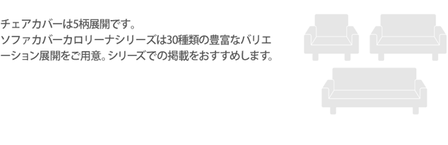 チェアカバーは5柄展開です。ソファカバーカロリーナシリーズは30種類の豊富なバリエーション展開をご用意。シリーズでの掲載をおすすめします。