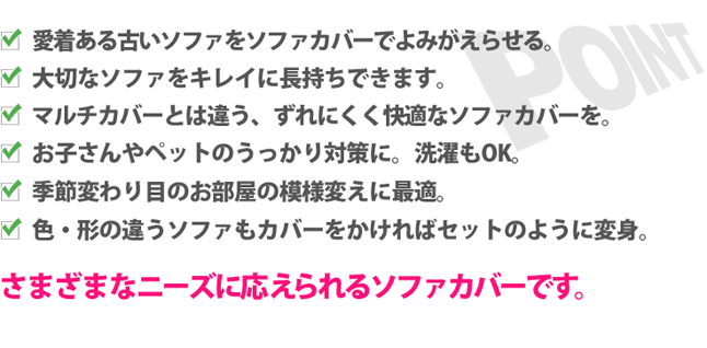 1.愛着ある古いソファをソファカバーでよみがえる。
2.大切なソファをキレイに長持ちできます。
3.マルチカバーとは違う、ずれにくく快適なソファカバーを。
4.お子さんやペットのうっかり対策に。洗濯もOK。
5.季節変わり目のお部屋の模様変えに最適。
6.色・形の違うソファもカバーをかければセットのように変身。