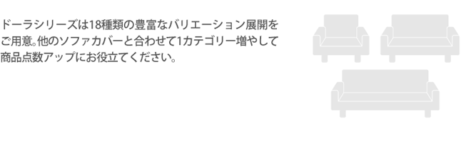 ドーラシリーズは18種類の豊富なバリエーション展開をご用意。他のソファカバーと合わせて1カテゴリー増やして商品点数アップにお役立てください。