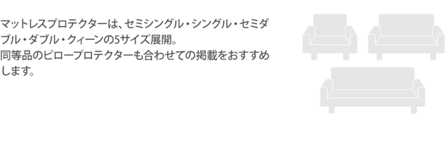 マットレスプロテクターは、セミシングル・シングル・セミダブル・ダブル・クィーンの5サイズ展開。同等品のピロープロテクターも合わせての掲載をおすすめします。