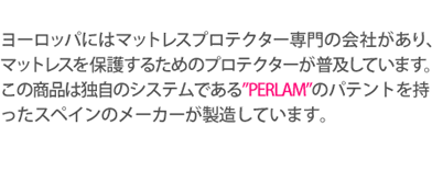 ヨーロッパにはマットレスプロテクター専門の会社があり、マットレスを保護するためのプロテクターが普及しています。この商品は独自のシステムである”PERLAM”のパテントを持ったスペインのメーカーが製造しています。