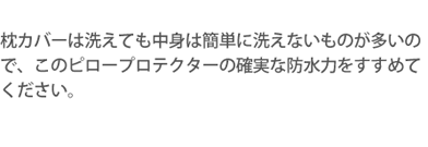 枕カバーは洗えても中身は簡単に洗えないものが多いので、このピロープロテクターの確実な防水力をすすめてください。