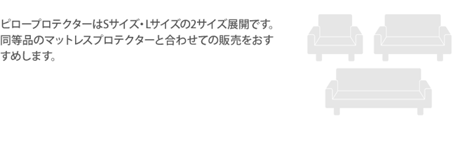 ピロープロテクターはSサイズ・Lサイズの2サイズ展開です。同等品のマットレスプロテクターと合わせての販売をおすすめします。