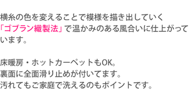 横糸の色を変えることで模様を描き出していく「ゴブラン織製法」で温かみのある風合いに仕上がっています。床暖房・ホットカーペットもOK。裏面に全面滑り止めが付いてます。汚れてもご家庭で洗えるのもポイントです。