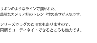 リボンのようなラインで描かれた、華麗なカメリア柄のトレンド性の高さが人気です。シリーズでラグのご用意もありますので、同柄でコーディネイトできるとことも魅力です。