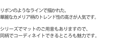 リボンのようなラインで描かれた、華麗なカメリア柄のトレンド性の高さが人気です。シリーズでマットのご用意もありますので、同柄でコーディネイトできるとことも魅力です。