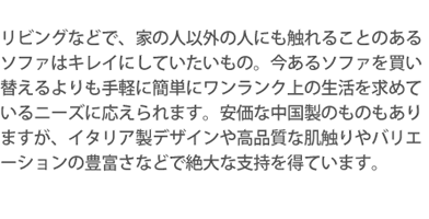 リビングなどで家の人以外の人にも触れることのあるソファはキレイにしていたいもの。今あるソファを買い替えるよりも手軽に簡単にワンランク上の生活を求めているニーズに応えられます。安価な中国製のものもありますが、イタリア製デザインや高品質な肌触りやバリエーションの豊富さなどで絶大な支持を得ています。