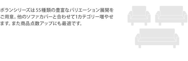 ボランシリーズは55種類の豊富なバリエーション展開をご用意。他のソファカバーと合わせて1カテゴリー増やせます。また商品点数アップにも最適です。