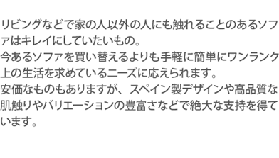 リビングなどで家の人以外の人にも触れることのあるソファはキレイにしていたいもの。今あるソファを買い替えるよりも手軽に簡単にワンランク上の生活を求めているニーズに応えられます。安価な中国製のものもありますが、スペイン製デザインや高品質な肌触りやバリエーションの豊富さなどで絶大な支持を得ています。