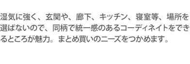 湿気に強く、玄関や、廊下、キッチン、寝室等、場所を選ばないので、同柄で統一感のあるコーディネイトをできるところが魅力。まとめ買いのニーズをつかめます。