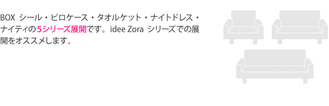 BOXシール・ピロケース・タオルケット・ナイトドレス・ナイティの5シリーズ展開です。idee Zoraシリーズでの展開をオススメします。