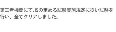 第三者機関にてJISの定める試験実施規定に従い試験を行い、全てクリアしました。