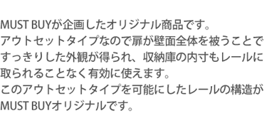 MUST BUYが企画したオリジナル商品です。アウトセットタイプなので扉が壁面全体を被うことですっきりした外観が得られ、収納庫の内寸もレールに取られることなく有効に使えます。このアウトセットタイプを可能にしたレールの構造がMUST BUYオリジナルです。