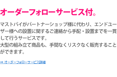 マストバイがパートナーショップ様に代わり、エンドユーザー様への設置に関するご連絡から手配・設置までを一貫して行うサービスです。大型の組み立て商品も、手間なくリスクなく販売することができます。