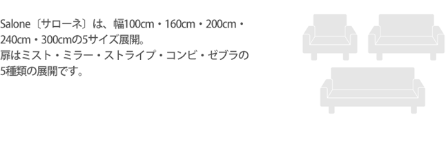 Salone〔サローネ〕は、幅100cm・160cm・200cm・240cm・300cmの5サイズ展開。扉はミスト・ミラー・ストライプ・コンビ・ゼブラの5種類の展開です。