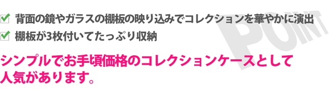 お気に入りのコレクションを背面の鏡やガラスの棚板の映り込みでより華やかに演出してくれます。ガラスの棚板は3枚付きなのでたっぷり収納できます。シンプルでお手頃価格のコレクションケースとして人気があります。