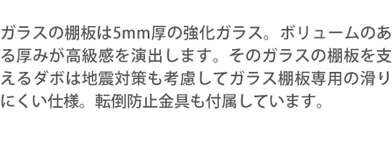 ガラスの棚板は5mm厚の強化ガラス。ボリュームのある厚みが高級感を演出します。そのガラスの棚板を支えるダボは地震対策も考慮してガラス棚板専用の滑りにくい仕様。転倒防止金具も付属しています。