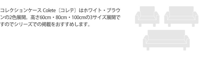 コレクションケース Colete〔コレテ〕はホワイト・ブラウンの2色展開。高さ60cm・80cm・100cmの3サイズ展開ですのでシリーズでの掲載をおすすめします。