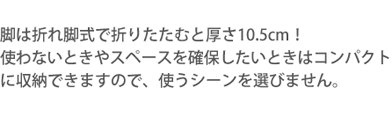 脚は折れ脚式で折りたたむと厚さ10.5cm！使わないときやスペースを確保したいときはコンパクトに収納できますので、使うシーンを選びません。