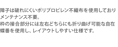 障子部分は破れにくいポリプロピレン不織布を使用し、メンテナンス不要。自在兆番を使用していますので左右どちらにも折り曲げ可能。