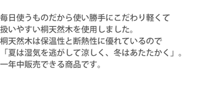 毎日使うものだから使い勝

手にこだわり軽くて扱いやすい桐天然木を使用しました。桐天然木は保温性と断熱性に優れているので「夏は湿気を逃がして涼しく、冬はあたたかく」。一

年中販売できる商品です。