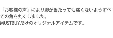 「お客様の声」により脚が

当たっても痛くないようすべての角を丸くしました。MUSTBUYだけのオリジナルアイテムです。