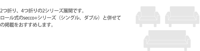 2つ折り、4つ折りの2シリーズ展開

です。ロール式のsecco+シリーズ（シングル、ダブル）と併せての掲載をおすすめします。